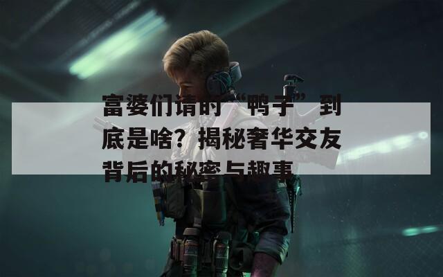 富婆们请的“鸭子”到底是啥？揭秘奢华交友背后的秘密与趣事
