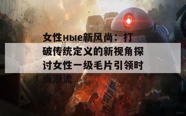 女性ные新风尚：打破传统定义的新视角探讨女性一级毛片引领时尚潮流