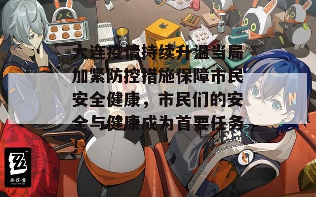 大连疫情持续升温当局加紧防控措施保障市民安全健康，市民们的安全与健康成为首要任务！