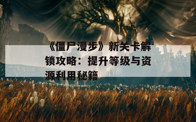《僵尸漫步》新关卡解锁攻略：提升等级与资源利用秘籍