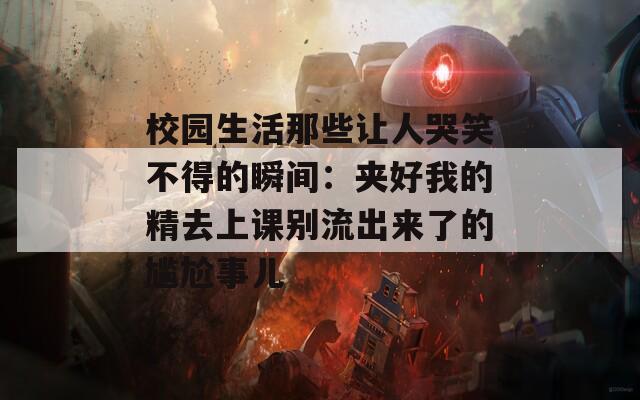 校园生活那些让人哭笑不得的瞬间：夹好我的精去上课别流出来了的尴尬事儿