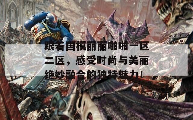 跟着国模丽丽啪啪一区二区，感受时尚与美丽绝妙融合的独特魅力！