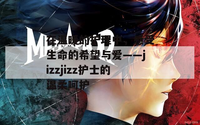 在温暖的护理中，感受生命的希望与爱——jizzjizz护士的温柔呵护
