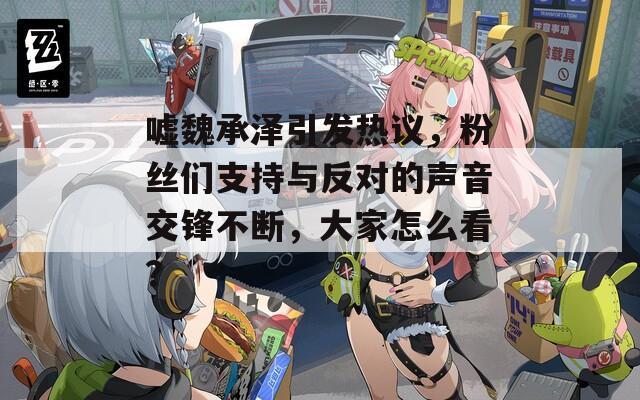 嘘魏承泽引发热议，粉丝们支持与反对的声音交锋不断，大家怎么看？