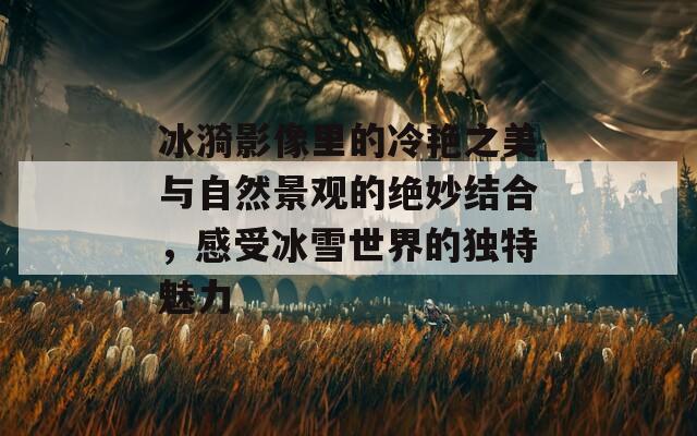 冰漪影像里的冷艳之美与自然景观的绝妙结合，感受冰雪世界的独特魅力