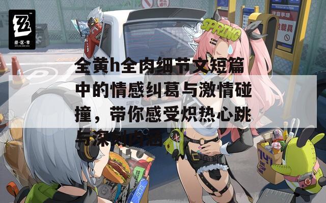 全黄h全肉细节文短篇中的情感纠葛与激情碰撞，带你感受炽热心跳与深刻内涵