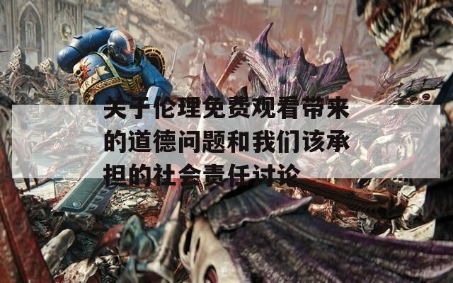 关于伦理免费观看带来的道德问题和我们该承担的社会责任讨论