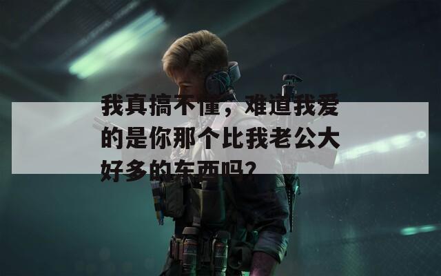 我真搞不懂，难道我爱的是你那个比我老公大好多的东西吗？