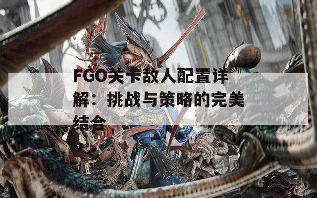 FGO关卡敌人配置详解：挑战与策略的完美结合