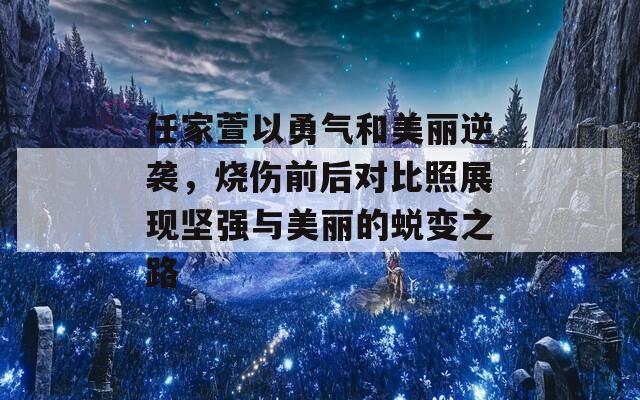 任家萱以勇气和美丽逆袭，烧伤前后对比照展现坚强与美丽的蜕变之路