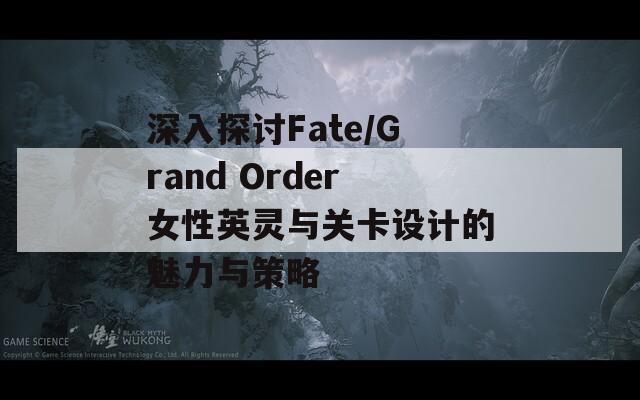 深入探讨Fate/Grand Order女性英灵与关卡设计的魅力与策略