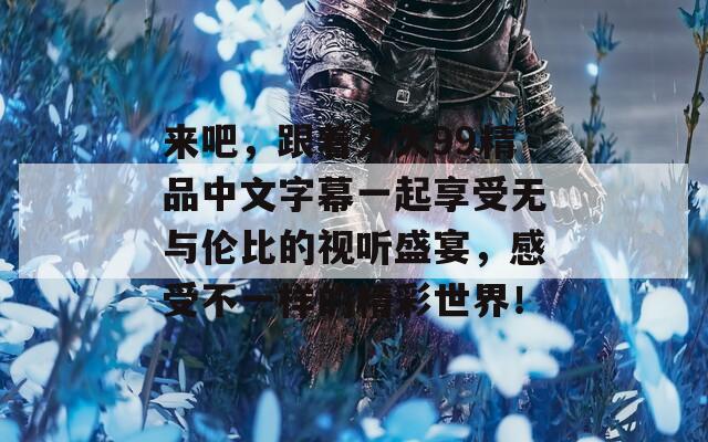 来吧，跟着久久99精品中文字幕一起享受无与伦比的视听盛宴，感受不一样的精彩世界！
