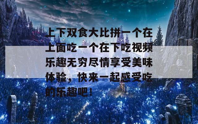 上下双食大比拼一个在上面吃一个在下吃视频乐趣无穷尽情享受美味体验，快来一起感受吃的乐趣吧！