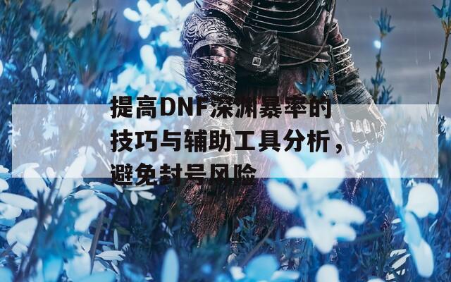 提高DNF深渊暴率的技巧与辅助工具分析，避免封号风险