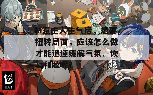 M惹主人生气后，想要扭转局面，应该怎么做才能迅速缓解气氛、恢复和睦呢？