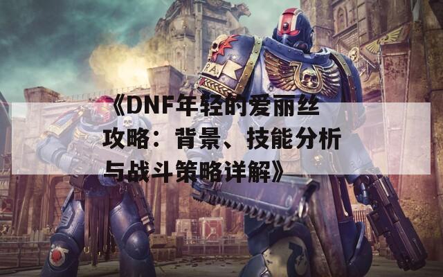 《DNF年轻的爱丽丝攻略：背景、技能分析与战斗策略详解》