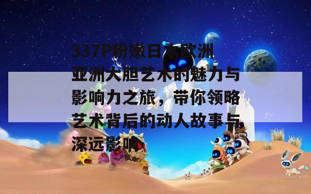 337P粉嫩日本欧洲亚洲大胆艺术的魅力与影响力之旅，带你领略艺术背后的动人故事与深远影响