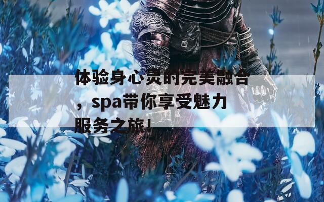 体验身心灵的完美融合，spa带你享受魅力服务之旅！