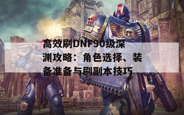 高效刷DNF90级深渊攻略：角色选择、装备准备与刷副本技巧