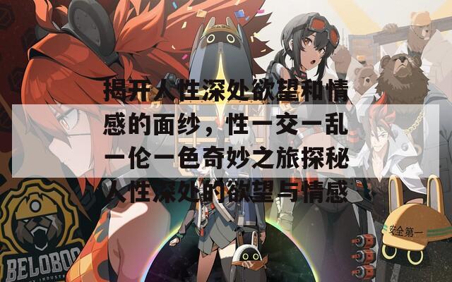 揭开人性深处欲望和情感的面纱，性一交一乱一伦一色奇妙之旅探秘人性深处的欲望与情感