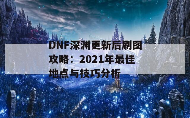 DNF深渊更新后刷图攻略：2021年最佳地点与技巧分析