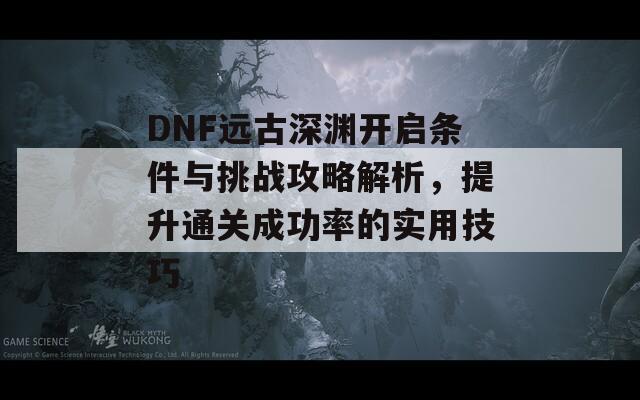 DNF远古深渊开启条件与挑战攻略解析，提升通关成功率的实用技巧