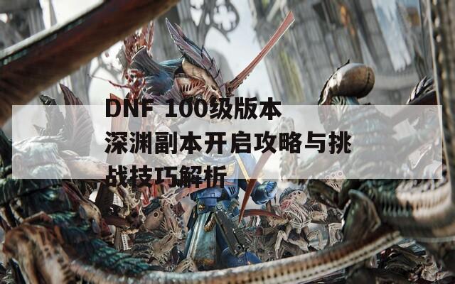 DNF 100级版本深渊副本开启攻略与挑战技巧解析