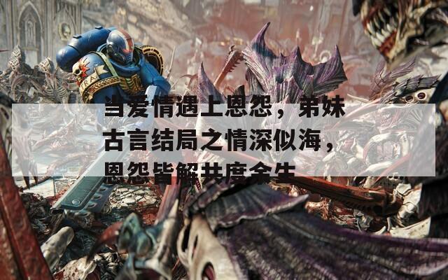 当爱情遇上恩怨，弟妹古言结局之情深似海，恩怨皆解共度余生