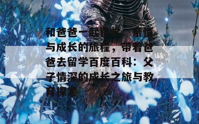和爸爸一起留学：亲情与成长的旅程，带着爸爸去留学百度百科：父子情深的成长之旅与教育探索