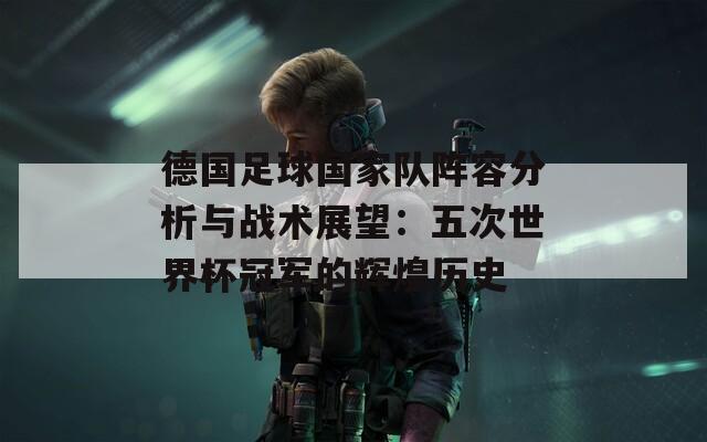 德国足球国家队阵容分析与战术展望：五次世界杯冠军的辉煌历史