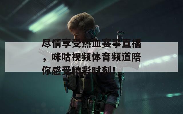 尽情享受热血赛事直播，咪咕视频体育频道陪你感受精彩时刻！
