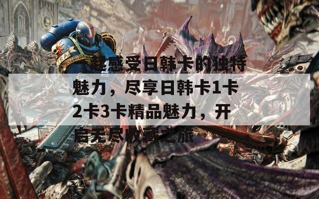 一起感受日韩卡的独特魅力，尽享日韩卡1卡2卡3卡精品魅力，开启无尽收藏之旅