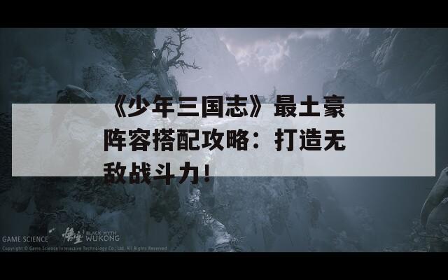 《少年三国志》最土豪阵容搭配攻略：打造无敌战斗力！