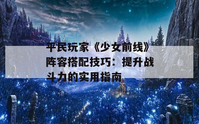 平民玩家《少女前线》阵容搭配技巧：提升战斗力的实用指南