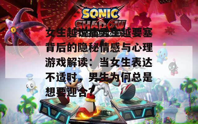 女生越说痛男生越要塞背后的隐秘情感与心理游戏解读：当女生表达不适时，男生为何总是想要迎合？