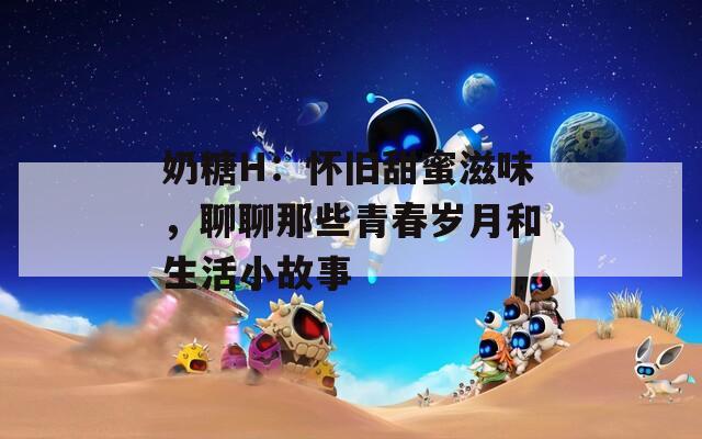 奶糖H：怀旧甜蜜滋味，聊聊那些青春岁月和生活小故事