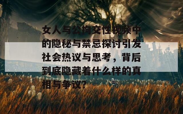 女人与公拘交性视频中的隐秘与禁忌探讨引发社会热议与思考，背后到底隐藏着什么样的真相与争议？