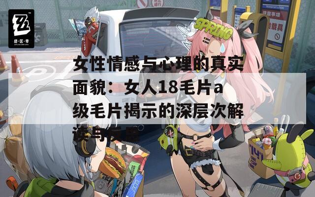 女性情感与心理的真实面貌：女人18毛片a级毛片揭示的深层次解读与反思