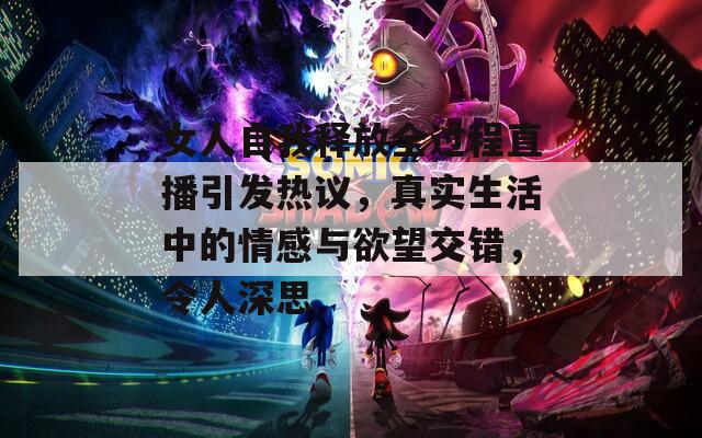 女人自我释放全过程直播引发热议，真实生活中的情感与欲望交错，令人深思