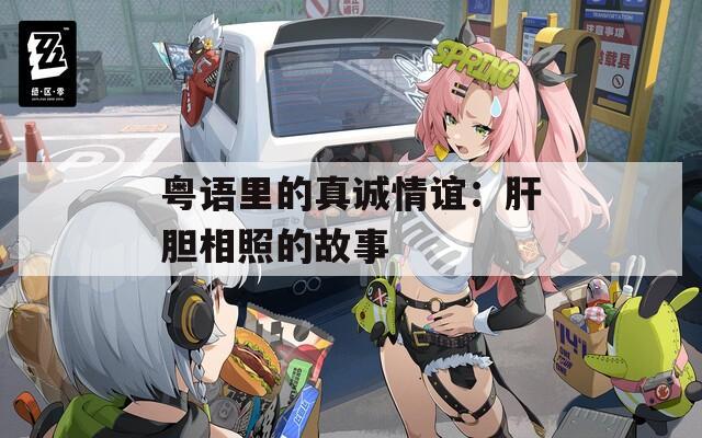粤语里的真诚情谊：肝胆相照的故事