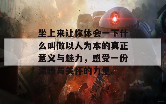 坐上来让你体会一下什么叫做以人为本的真正意义与魅力，感受一份温暖与关怀的力量。