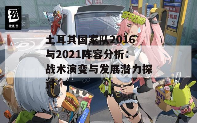 土耳其国家队2016与2021阵容分析：战术演变与发展潜力探讨