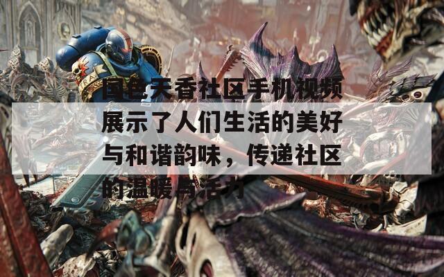 国色天香社区手机视频展示了人们生活的美好与和谐韵味，传递社区的温暖与活力