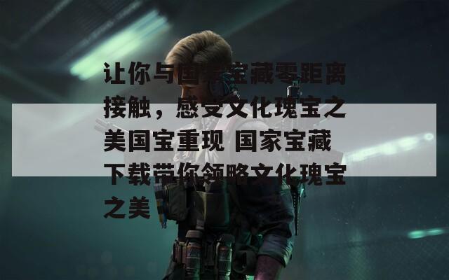 让你与国家宝藏零距离接触，感受文化瑰宝之美国宝重现 国家宝藏下载带你领略文化瑰宝之美