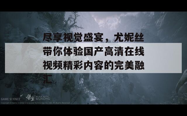 尽享视觉盛宴，尤妮丝带你体验国产高清在线视频精彩内容的完美融汇
