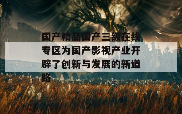 国产精品国产三级在线专区为国产影视产业开辟了创新与发展的新道路