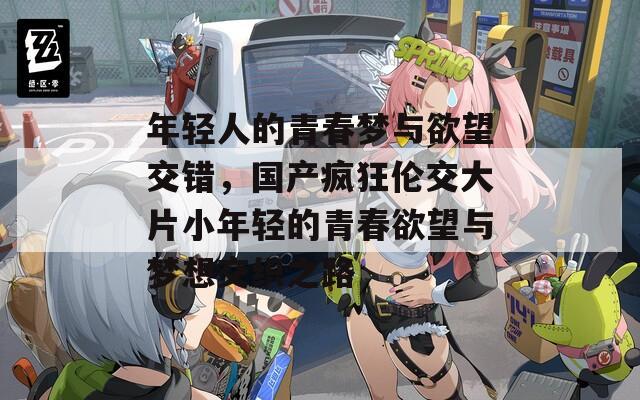年轻人的青春梦与欲望交错，国产疯狂伦交大片小年轻的青春欲望与梦想交织之路