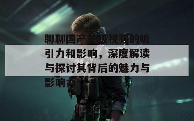 聊聊国产三级视频的吸引力和影响，深度解读与探讨其背后的魅力与影响力