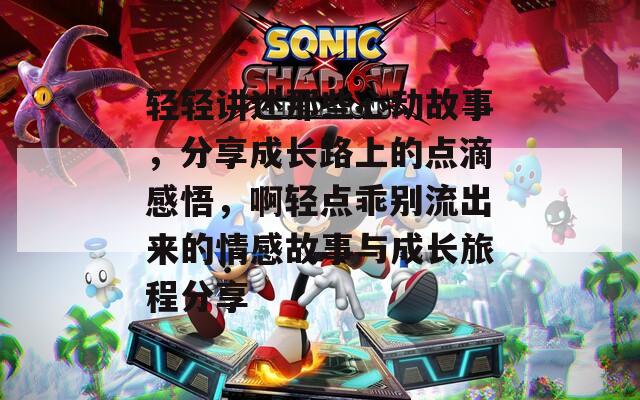 轻轻讲述那些心动故事，分享成长路上的点滴感悟，啊轻点乖别流出来的情感故事与成长旅程分享