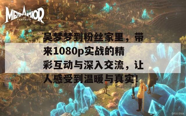 吴梦梦到粉丝家里，带来1080p实战的精彩互动与深入交流，让人感受到温暖与真实！